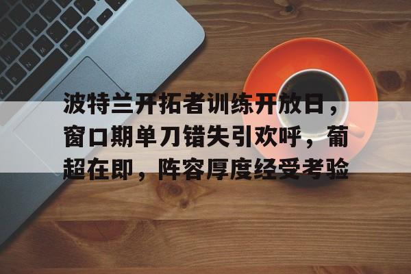 爱游戏官网-包含波特兰开拓者训练开放日,窗口期单刀错失引欢呼,葡超在即,阵容厚度经受考验的词条